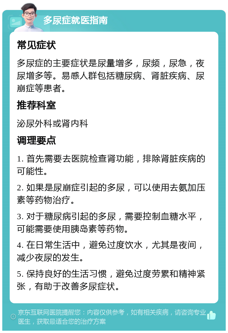 多尿症就医指南 常见症状 多尿症的主要症状是尿量增多，尿频，尿急，夜尿增多等。易感人群包括糖尿病、肾脏疾病、尿崩症等患者。 推荐科室 泌尿外科或肾内科 调理要点 1. 首先需要去医院检查肾功能，排除肾脏疾病的可能性。 2. 如果是尿崩症引起的多尿，可以使用去氨加压素等药物治疗。 3. 对于糖尿病引起的多尿，需要控制血糖水平，可能需要使用胰岛素等药物。 4. 在日常生活中，避免过度饮水，尤其是夜间，减少夜尿的发生。 5. 保持良好的生活习惯，避免过度劳累和精神紧张，有助于改善多尿症状。