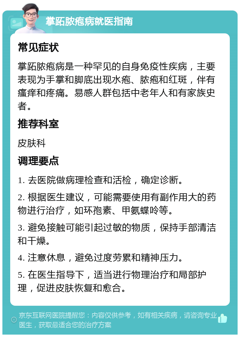 掌跖脓疱病就医指南 常见症状 掌跖脓疱病是一种罕见的自身免疫性疾病，主要表现为手掌和脚底出现水疱、脓疱和红斑，伴有瘙痒和疼痛。易感人群包括中老年人和有家族史者。 推荐科室 皮肤科 调理要点 1. 去医院做病理检查和活检，确定诊断。 2. 根据医生建议，可能需要使用有副作用大的药物进行治疗，如环孢素、甲氨蝶呤等。 3. 避免接触可能引起过敏的物质，保持手部清洁和干燥。 4. 注意休息，避免过度劳累和精神压力。 5. 在医生指导下，适当进行物理治疗和局部护理，促进皮肤恢复和愈合。