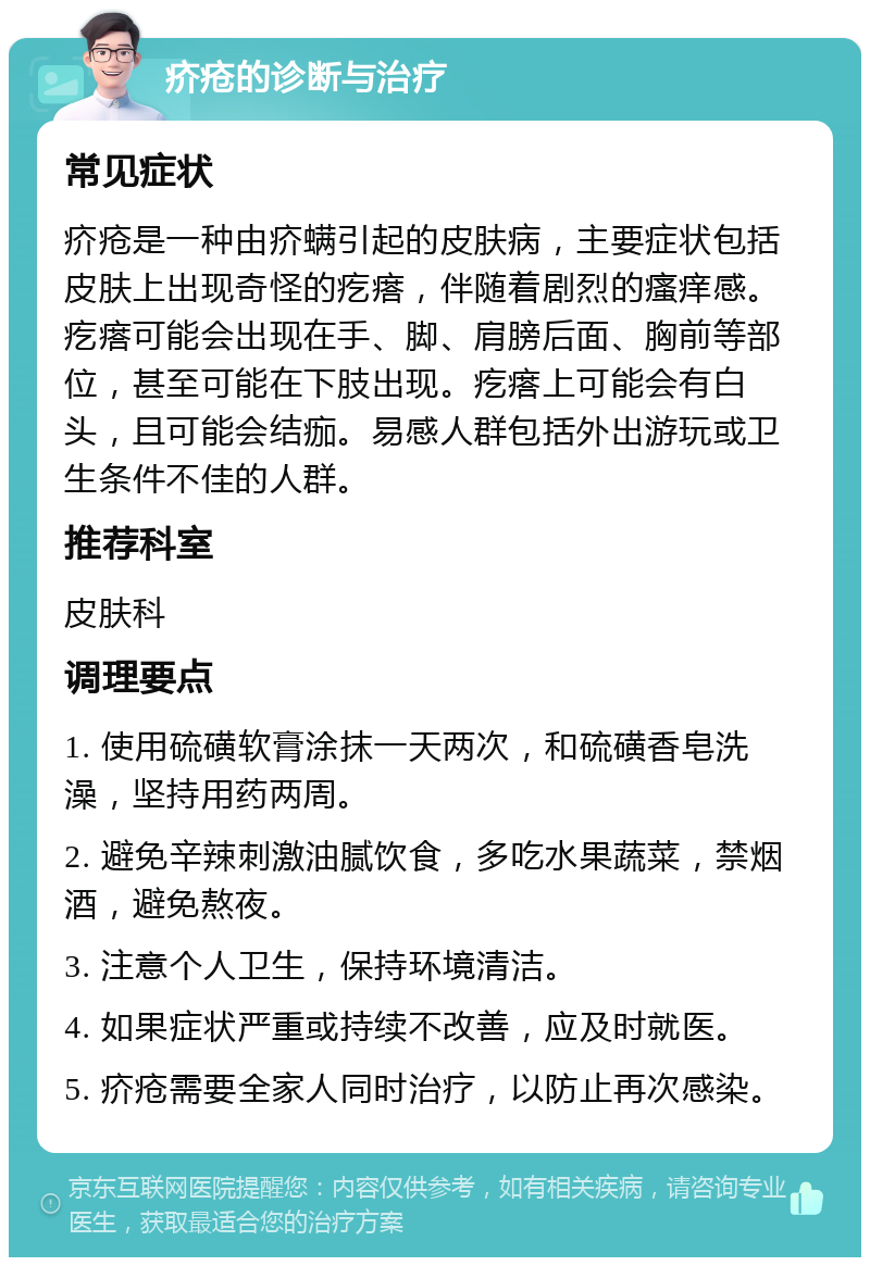 疥疮的诊断与治疗 常见症状 疥疮是一种由疥螨引起的皮肤病，主要症状包括皮肤上出现奇怪的疙瘩，伴随着剧烈的瘙痒感。疙瘩可能会出现在手、脚、肩膀后面、胸前等部位，甚至可能在下肢出现。疙瘩上可能会有白头，且可能会结痂。易感人群包括外出游玩或卫生条件不佳的人群。 推荐科室 皮肤科 调理要点 1. 使用硫磺软膏涂抹一天两次，和硫磺香皂洗澡，坚持用药两周。 2. 避免辛辣刺激油腻饮食，多吃水果蔬菜，禁烟酒，避免熬夜。 3. 注意个人卫生，保持环境清洁。 4. 如果症状严重或持续不改善，应及时就医。 5. 疥疮需要全家人同时治疗，以防止再次感染。