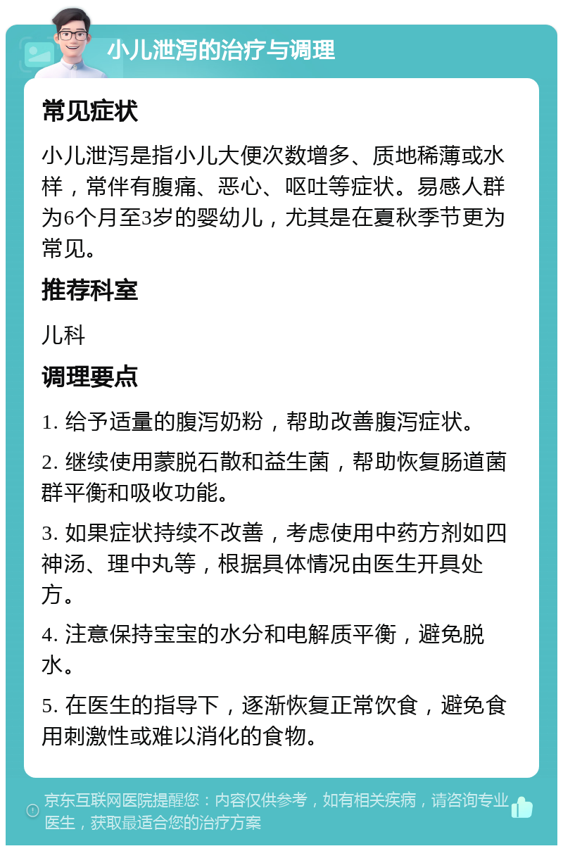 小儿泄泻的治疗与调理 常见症状 小儿泄泻是指小儿大便次数增多、质地稀薄或水样，常伴有腹痛、恶心、呕吐等症状。易感人群为6个月至3岁的婴幼儿，尤其是在夏秋季节更为常见。 推荐科室 儿科 调理要点 1. 给予适量的腹泻奶粉，帮助改善腹泻症状。 2. 继续使用蒙脱石散和益生菌，帮助恢复肠道菌群平衡和吸收功能。 3. 如果症状持续不改善，考虑使用中药方剂如四神汤、理中丸等，根据具体情况由医生开具处方。 4. 注意保持宝宝的水分和电解质平衡，避免脱水。 5. 在医生的指导下，逐渐恢复正常饮食，避免食用刺激性或难以消化的食物。