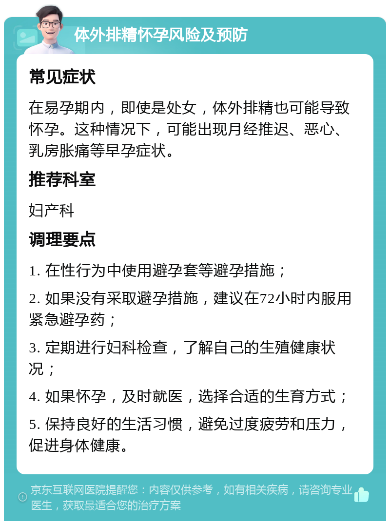 体外排精怀孕风险及预防 常见症状 在易孕期内，即使是处女，体外排精也可能导致怀孕。这种情况下，可能出现月经推迟、恶心、乳房胀痛等早孕症状。 推荐科室 妇产科 调理要点 1. 在性行为中使用避孕套等避孕措施； 2. 如果没有采取避孕措施，建议在72小时内服用紧急避孕药； 3. 定期进行妇科检查，了解自己的生殖健康状况； 4. 如果怀孕，及时就医，选择合适的生育方式； 5. 保持良好的生活习惯，避免过度疲劳和压力，促进身体健康。