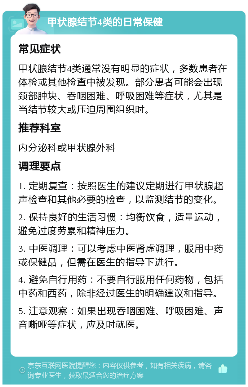 甲状腺结节4类的日常保健 常见症状 甲状腺结节4类通常没有明显的症状，多数患者在体检或其他检查中被发现。部分患者可能会出现颈部肿块、吞咽困难、呼吸困难等症状，尤其是当结节较大或压迫周围组织时。 推荐科室 内分泌科或甲状腺外科 调理要点 1. 定期复查：按照医生的建议定期进行甲状腺超声检查和其他必要的检查，以监测结节的变化。 2. 保持良好的生活习惯：均衡饮食，适量运动，避免过度劳累和精神压力。 3. 中医调理：可以考虑中医肾虚调理，服用中药或保健品，但需在医生的指导下进行。 4. 避免自行用药：不要自行服用任何药物，包括中药和西药，除非经过医生的明确建议和指导。 5. 注意观察：如果出现吞咽困难、呼吸困难、声音嘶哑等症状，应及时就医。