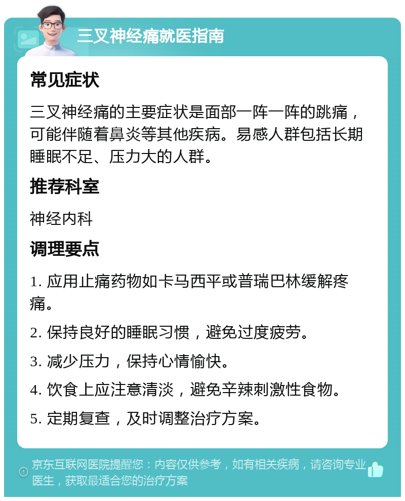 三叉神经痛就医指南 常见症状 三叉神经痛的主要症状是面部一阵一阵的跳痛，可能伴随着鼻炎等其他疾病。易感人群包括长期睡眠不足、压力大的人群。 推荐科室 神经内科 调理要点 1. 应用止痛药物如卡马西平或普瑞巴林缓解疼痛。 2. 保持良好的睡眠习惯，避免过度疲劳。 3. 减少压力，保持心情愉快。 4. 饮食上应注意清淡，避免辛辣刺激性食物。 5. 定期复查，及时调整治疗方案。