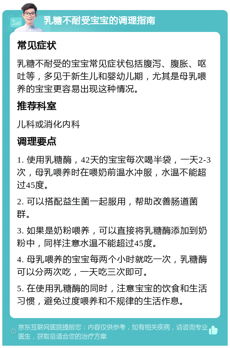 乳糖不耐受宝宝的调理指南 常见症状 乳糖不耐受的宝宝常见症状包括腹泻、腹胀、呕吐等，多见于新生儿和婴幼儿期，尤其是母乳喂养的宝宝更容易出现这种情况。 推荐科室 儿科或消化内科 调理要点 1. 使用乳糖酶，42天的宝宝每次喝半袋，一天2-3次，母乳喂养时在喂奶前温水冲服，水温不能超过45度。 2. 可以搭配益生菌一起服用，帮助改善肠道菌群。 3. 如果是奶粉喂养，可以直接将乳糖酶添加到奶粉中，同样注意水温不能超过45度。 4. 母乳喂养的宝宝每两个小时就吃一次，乳糖酶可以分两次吃，一天吃三次即可。 5. 在使用乳糖酶的同时，注意宝宝的饮食和生活习惯，避免过度喂养和不规律的生活作息。