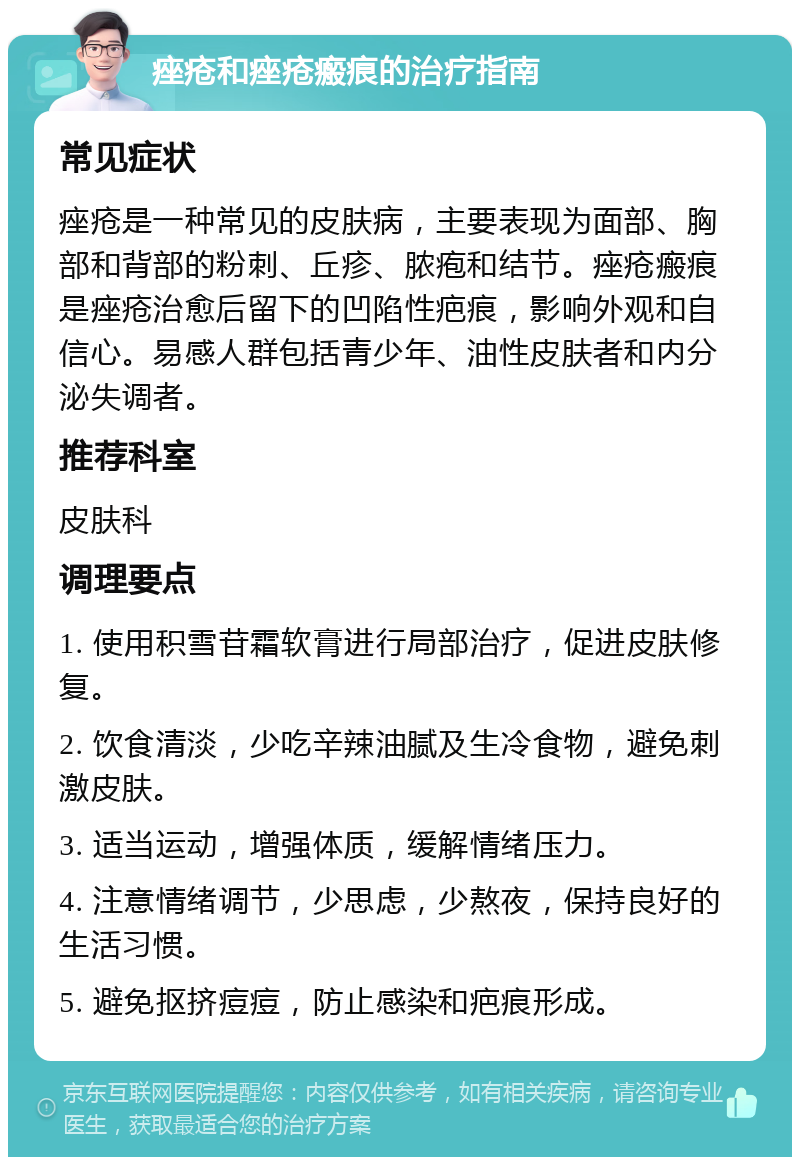 痤疮和痤疮瘢痕的治疗指南 常见症状 痤疮是一种常见的皮肤病，主要表现为面部、胸部和背部的粉刺、丘疹、脓疱和结节。痤疮瘢痕是痤疮治愈后留下的凹陷性疤痕，影响外观和自信心。易感人群包括青少年、油性皮肤者和内分泌失调者。 推荐科室 皮肤科 调理要点 1. 使用积雪苷霜软膏进行局部治疗，促进皮肤修复。 2. 饮食清淡，少吃辛辣油腻及生冷食物，避免刺激皮肤。 3. 适当运动，增强体质，缓解情绪压力。 4. 注意情绪调节，少思虑，少熬夜，保持良好的生活习惯。 5. 避免抠挤痘痘，防止感染和疤痕形成。