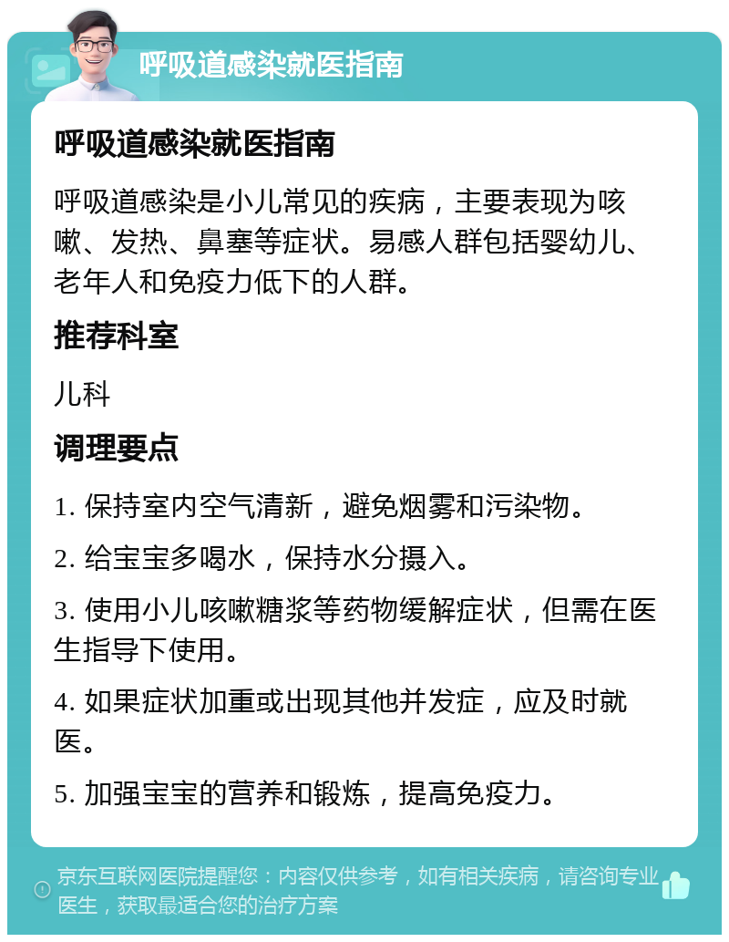 呼吸道感染就医指南 呼吸道感染就医指南 呼吸道感染是小儿常见的疾病，主要表现为咳嗽、发热、鼻塞等症状。易感人群包括婴幼儿、老年人和免疫力低下的人群。 推荐科室 儿科 调理要点 1. 保持室内空气清新，避免烟雾和污染物。 2. 给宝宝多喝水，保持水分摄入。 3. 使用小儿咳嗽糖浆等药物缓解症状，但需在医生指导下使用。 4. 如果症状加重或出现其他并发症，应及时就医。 5. 加强宝宝的营养和锻炼，提高免疫力。