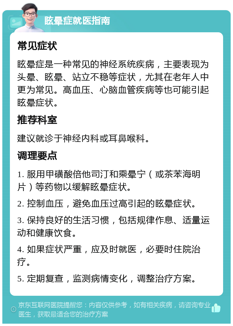 眩晕症就医指南 常见症状 眩晕症是一种常见的神经系统疾病，主要表现为头晕、眩晕、站立不稳等症状，尤其在老年人中更为常见。高血压、心脑血管疾病等也可能引起眩晕症状。 推荐科室 建议就诊于神经内科或耳鼻喉科。 调理要点 1. 服用甲磺酸倍他司汀和乘晕宁（或茶苯海明片）等药物以缓解眩晕症状。 2. 控制血压，避免血压过高引起的眩晕症状。 3. 保持良好的生活习惯，包括规律作息、适量运动和健康饮食。 4. 如果症状严重，应及时就医，必要时住院治疗。 5. 定期复查，监测病情变化，调整治疗方案。