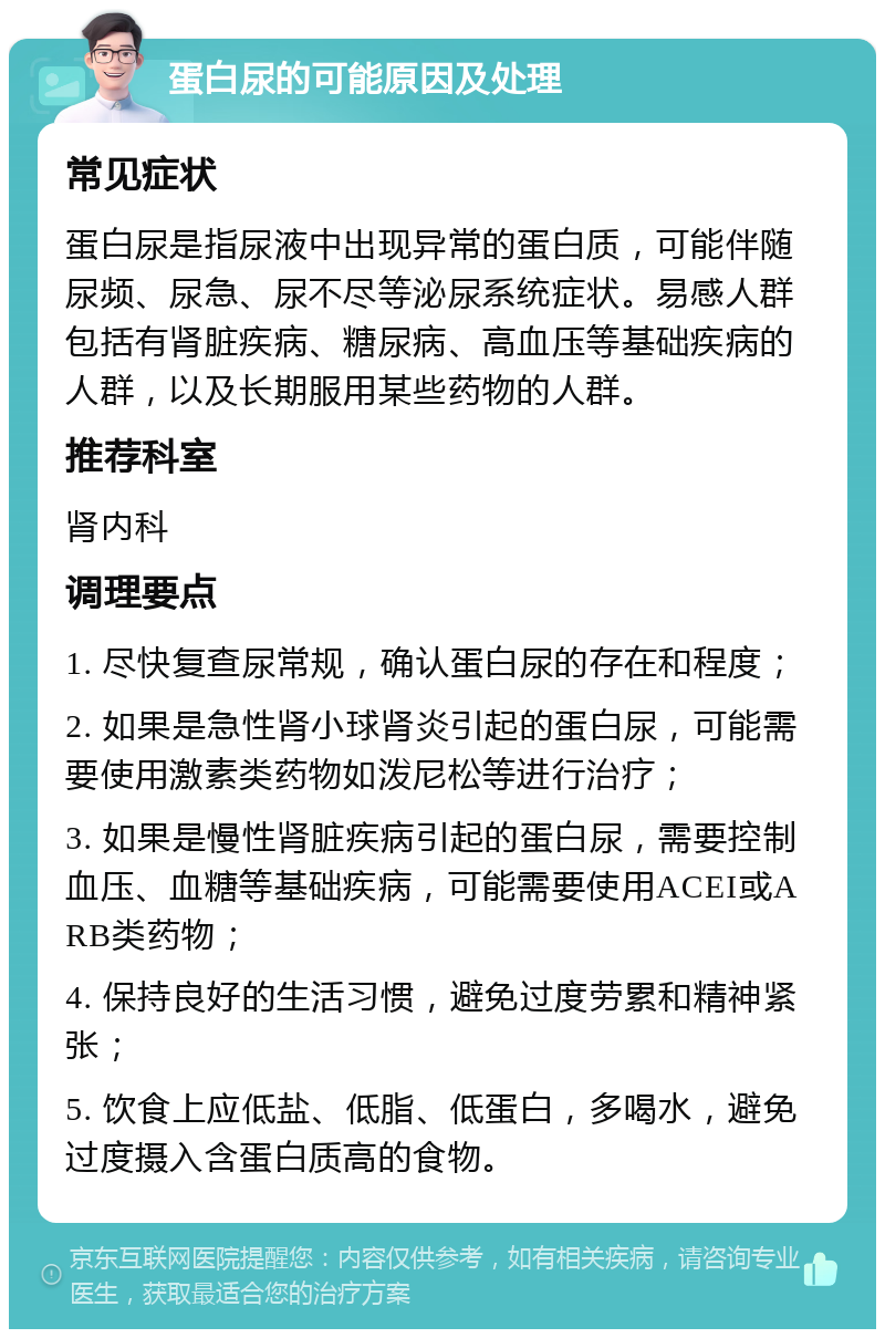 蛋白尿的可能原因及处理 常见症状 蛋白尿是指尿液中出现异常的蛋白质，可能伴随尿频、尿急、尿不尽等泌尿系统症状。易感人群包括有肾脏疾病、糖尿病、高血压等基础疾病的人群，以及长期服用某些药物的人群。 推荐科室 肾内科 调理要点 1. 尽快复查尿常规，确认蛋白尿的存在和程度； 2. 如果是急性肾小球肾炎引起的蛋白尿，可能需要使用激素类药物如泼尼松等进行治疗； 3. 如果是慢性肾脏疾病引起的蛋白尿，需要控制血压、血糖等基础疾病，可能需要使用ACEI或ARB类药物； 4. 保持良好的生活习惯，避免过度劳累和精神紧张； 5. 饮食上应低盐、低脂、低蛋白，多喝水，避免过度摄入含蛋白质高的食物。