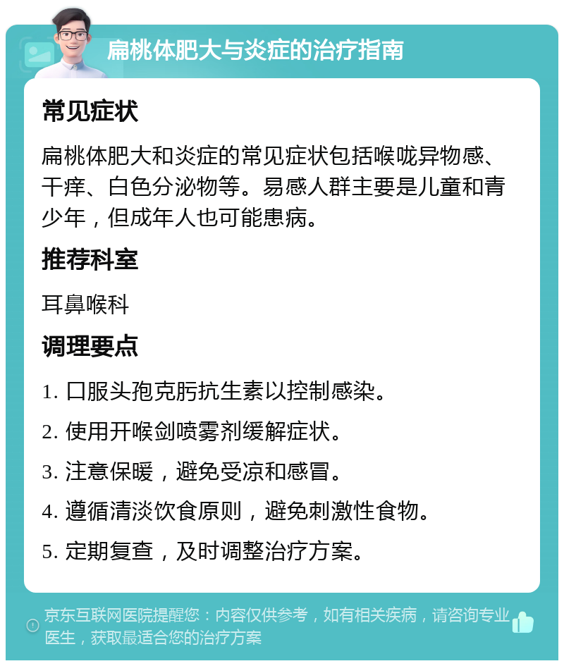 扁桃体肥大与炎症的治疗指南 常见症状 扁桃体肥大和炎症的常见症状包括喉咙异物感、干痒、白色分泌物等。易感人群主要是儿童和青少年，但成年人也可能患病。 推荐科室 耳鼻喉科 调理要点 1. 口服头孢克肟抗生素以控制感染。 2. 使用开喉剑喷雾剂缓解症状。 3. 注意保暖，避免受凉和感冒。 4. 遵循清淡饮食原则，避免刺激性食物。 5. 定期复查，及时调整治疗方案。