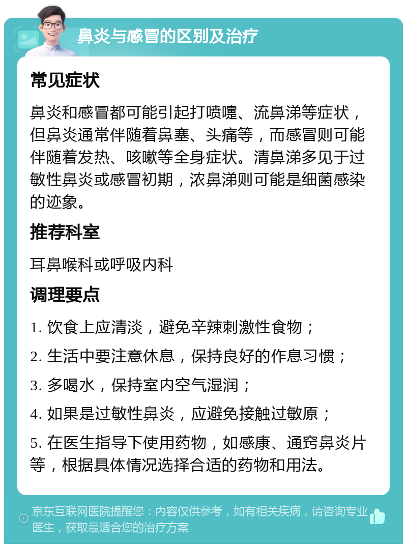 鼻炎与感冒的区别及治疗 常见症状 鼻炎和感冒都可能引起打喷嚏、流鼻涕等症状，但鼻炎通常伴随着鼻塞、头痛等，而感冒则可能伴随着发热、咳嗽等全身症状。清鼻涕多见于过敏性鼻炎或感冒初期，浓鼻涕则可能是细菌感染的迹象。 推荐科室 耳鼻喉科或呼吸内科 调理要点 1. 饮食上应清淡，避免辛辣刺激性食物； 2. 生活中要注意休息，保持良好的作息习惯； 3. 多喝水，保持室内空气湿润； 4. 如果是过敏性鼻炎，应避免接触过敏原； 5. 在医生指导下使用药物，如感康、通窍鼻炎片等，根据具体情况选择合适的药物和用法。