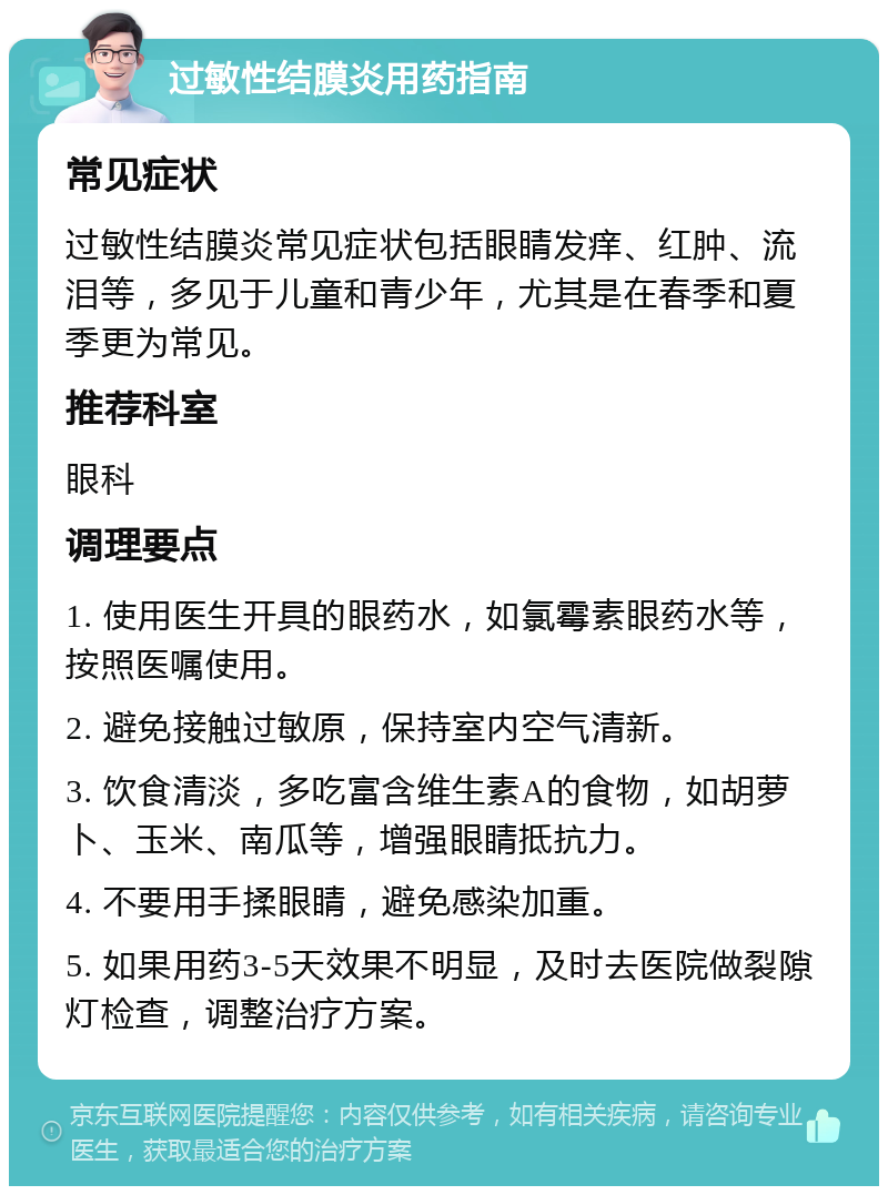 过敏性结膜炎用药指南 常见症状 过敏性结膜炎常见症状包括眼睛发痒、红肿、流泪等，多见于儿童和青少年，尤其是在春季和夏季更为常见。 推荐科室 眼科 调理要点 1. 使用医生开具的眼药水，如氯霉素眼药水等，按照医嘱使用。 2. 避免接触过敏原，保持室内空气清新。 3. 饮食清淡，多吃富含维生素A的食物，如胡萝卜、玉米、南瓜等，增强眼睛抵抗力。 4. 不要用手揉眼睛，避免感染加重。 5. 如果用药3-5天效果不明显，及时去医院做裂隙灯检查，调整治疗方案。