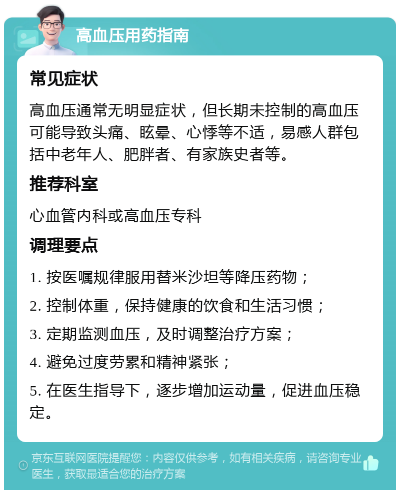 高血压用药指南 常见症状 高血压通常无明显症状，但长期未控制的高血压可能导致头痛、眩晕、心悸等不适，易感人群包括中老年人、肥胖者、有家族史者等。 推荐科室 心血管内科或高血压专科 调理要点 1. 按医嘱规律服用替米沙坦等降压药物； 2. 控制体重，保持健康的饮食和生活习惯； 3. 定期监测血压，及时调整治疗方案； 4. 避免过度劳累和精神紧张； 5. 在医生指导下，逐步增加运动量，促进血压稳定。