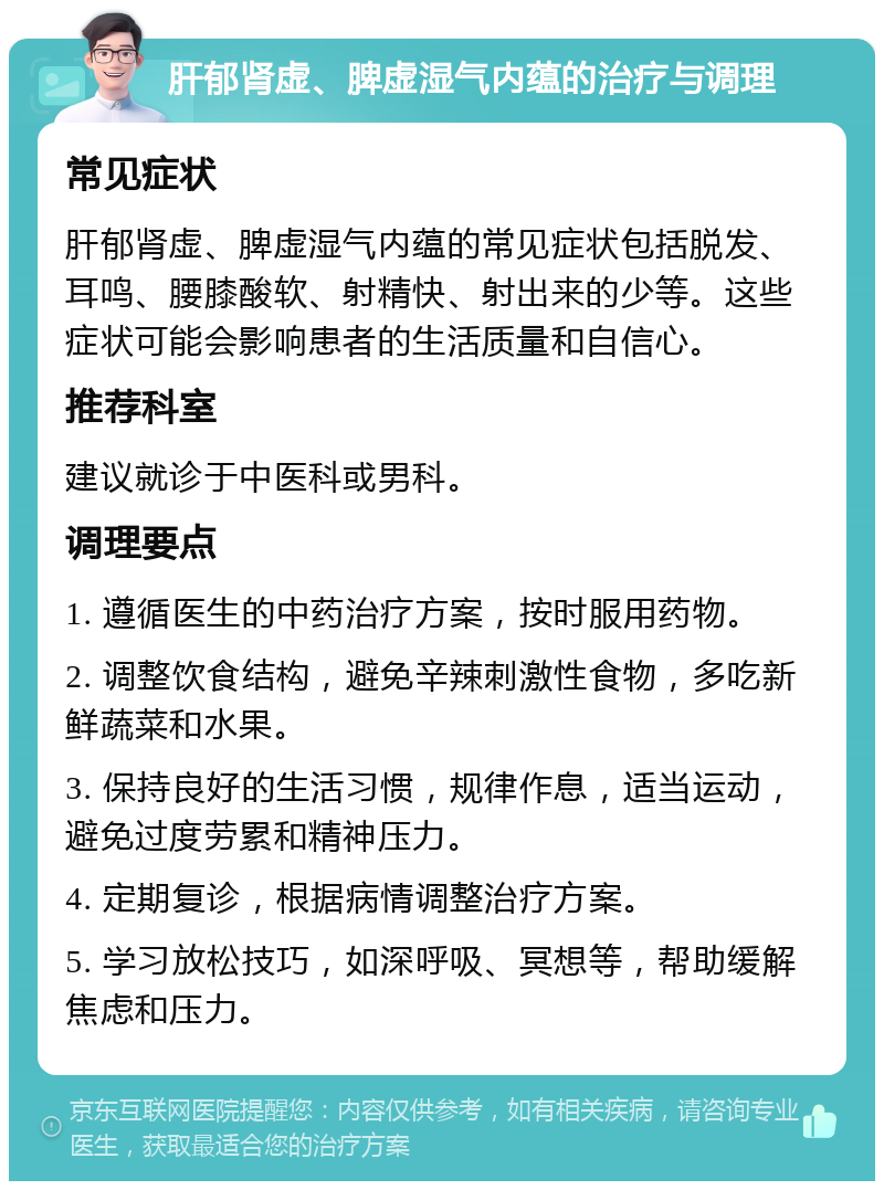 肝郁肾虚、脾虚湿气内蕴的治疗与调理 常见症状 肝郁肾虚、脾虚湿气内蕴的常见症状包括脱发、耳鸣、腰膝酸软、射精快、射出来的少等。这些症状可能会影响患者的生活质量和自信心。 推荐科室 建议就诊于中医科或男科。 调理要点 1. 遵循医生的中药治疗方案，按时服用药物。 2. 调整饮食结构，避免辛辣刺激性食物，多吃新鲜蔬菜和水果。 3. 保持良好的生活习惯，规律作息，适当运动，避免过度劳累和精神压力。 4. 定期复诊，根据病情调整治疗方案。 5. 学习放松技巧，如深呼吸、冥想等，帮助缓解焦虑和压力。