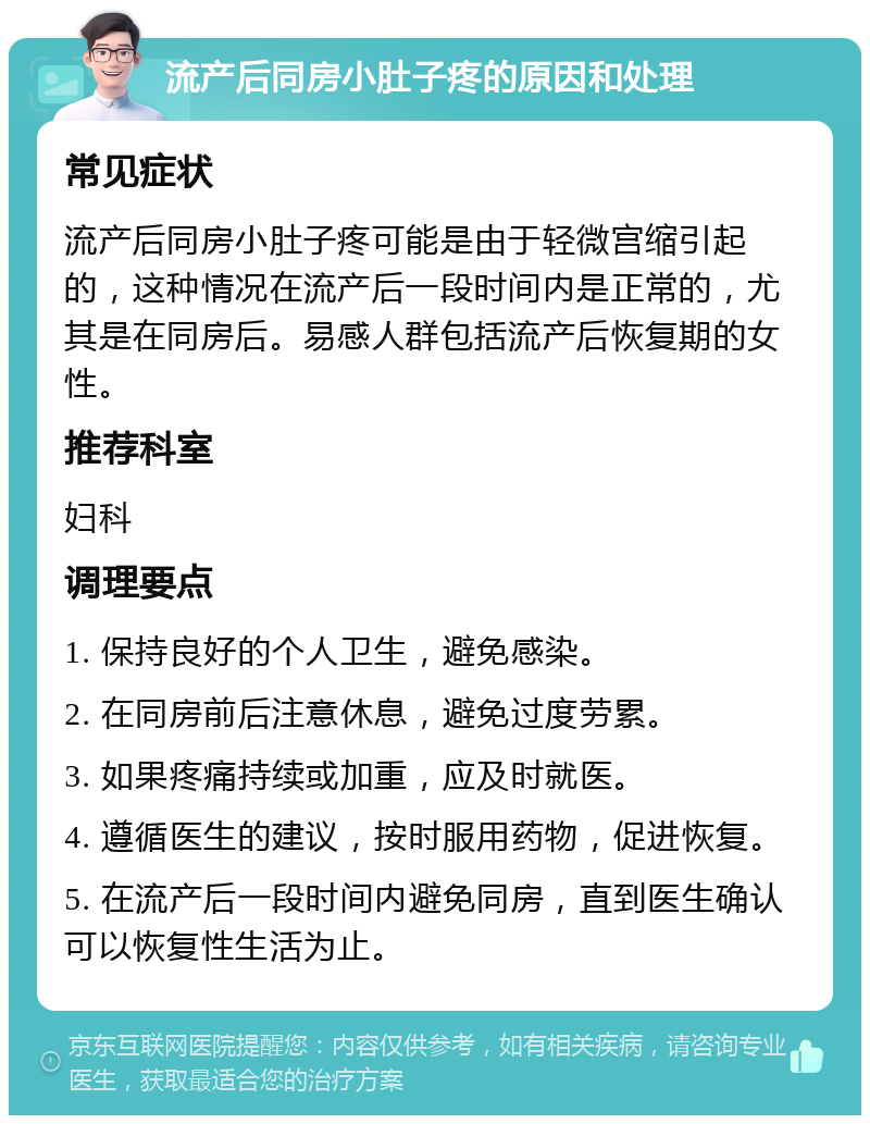 流产后同房小肚子疼的原因和处理 常见症状 流产后同房小肚子疼可能是由于轻微宫缩引起的，这种情况在流产后一段时间内是正常的，尤其是在同房后。易感人群包括流产后恢复期的女性。 推荐科室 妇科 调理要点 1. 保持良好的个人卫生，避免感染。 2. 在同房前后注意休息，避免过度劳累。 3. 如果疼痛持续或加重，应及时就医。 4. 遵循医生的建议，按时服用药物，促进恢复。 5. 在流产后一段时间内避免同房，直到医生确认可以恢复性生活为止。