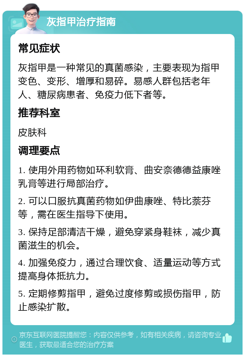 灰指甲治疗指南 常见症状 灰指甲是一种常见的真菌感染，主要表现为指甲变色、变形、增厚和易碎。易感人群包括老年人、糖尿病患者、免疫力低下者等。 推荐科室 皮肤科 调理要点 1. 使用外用药物如环利软膏、曲安奈德德益康唑乳膏等进行局部治疗。 2. 可以口服抗真菌药物如伊曲康唑、特比萘芬等，需在医生指导下使用。 3. 保持足部清洁干燥，避免穿紧身鞋袜，减少真菌滋生的机会。 4. 加强免疫力，通过合理饮食、适量运动等方式提高身体抵抗力。 5. 定期修剪指甲，避免过度修剪或损伤指甲，防止感染扩散。