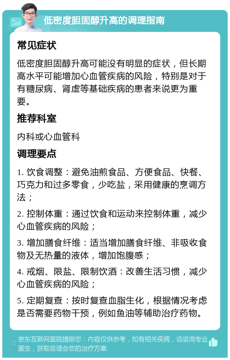 低密度胆固醇升高的调理指南 常见症状 低密度胆固醇升高可能没有明显的症状，但长期高水平可能增加心血管疾病的风险，特别是对于有糖尿病、肾虚等基础疾病的患者来说更为重要。 推荐科室 内科或心血管科 调理要点 1. 饮食调整：避免油煎食品、方便食品、快餐、巧克力和过多零食，少吃盐，采用健康的烹调方法； 2. 控制体重：通过饮食和运动来控制体重，减少心血管疾病的风险； 3. 增加膳食纤维：适当增加膳食纤维、非吸收食物及无热量的液体，增加饱腹感； 4. 戒烟、限盐、限制饮酒：改善生活习惯，减少心血管疾病的风险； 5. 定期复查：按时复查血脂生化，根据情况考虑是否需要药物干预，例如鱼油等辅助治疗药物。