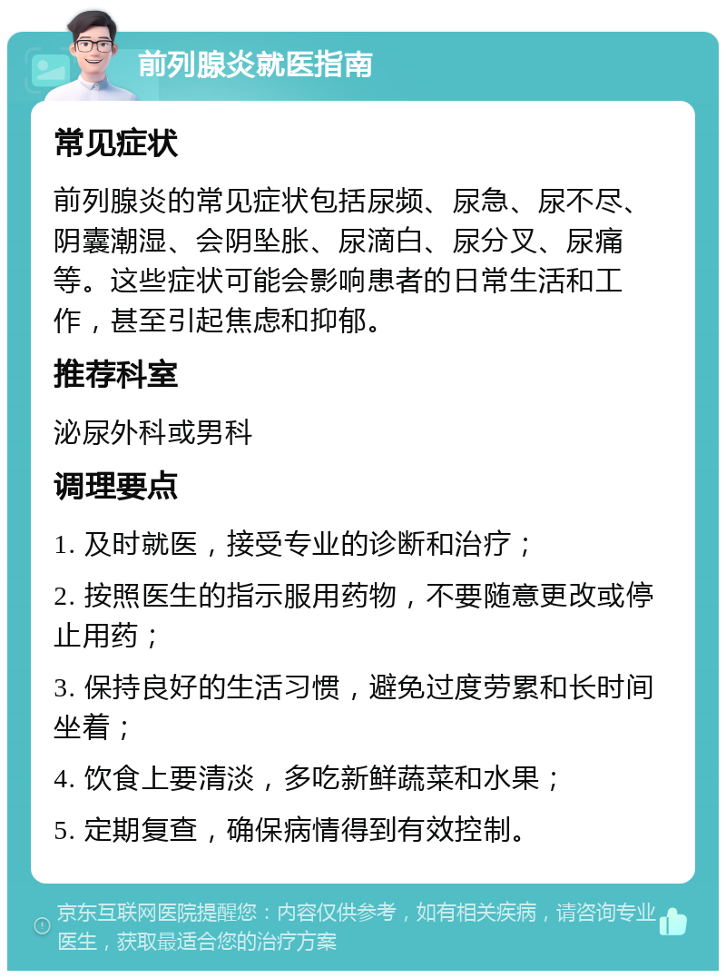 前列腺炎就医指南 常见症状 前列腺炎的常见症状包括尿频、尿急、尿不尽、阴囊潮湿、会阴坠胀、尿滴白、尿分叉、尿痛等。这些症状可能会影响患者的日常生活和工作，甚至引起焦虑和抑郁。 推荐科室 泌尿外科或男科 调理要点 1. 及时就医，接受专业的诊断和治疗； 2. 按照医生的指示服用药物，不要随意更改或停止用药； 3. 保持良好的生活习惯，避免过度劳累和长时间坐着； 4. 饮食上要清淡，多吃新鲜蔬菜和水果； 5. 定期复查，确保病情得到有效控制。