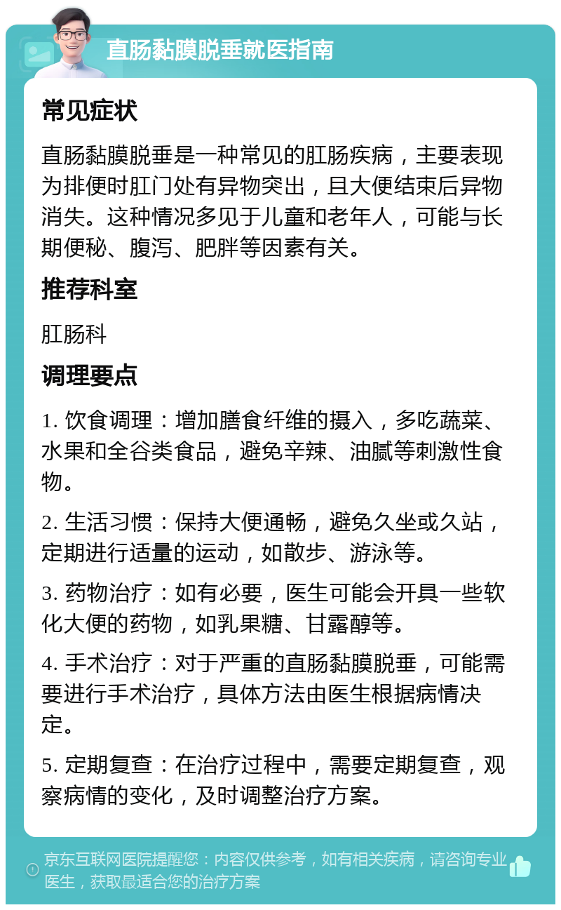 直肠黏膜脱垂就医指南 常见症状 直肠黏膜脱垂是一种常见的肛肠疾病，主要表现为排便时肛门处有异物突出，且大便结束后异物消失。这种情况多见于儿童和老年人，可能与长期便秘、腹泻、肥胖等因素有关。 推荐科室 肛肠科 调理要点 1. 饮食调理：增加膳食纤维的摄入，多吃蔬菜、水果和全谷类食品，避免辛辣、油腻等刺激性食物。 2. 生活习惯：保持大便通畅，避免久坐或久站，定期进行适量的运动，如散步、游泳等。 3. 药物治疗：如有必要，医生可能会开具一些软化大便的药物，如乳果糖、甘露醇等。 4. 手术治疗：对于严重的直肠黏膜脱垂，可能需要进行手术治疗，具体方法由医生根据病情决定。 5. 定期复查：在治疗过程中，需要定期复查，观察病情的变化，及时调整治疗方案。