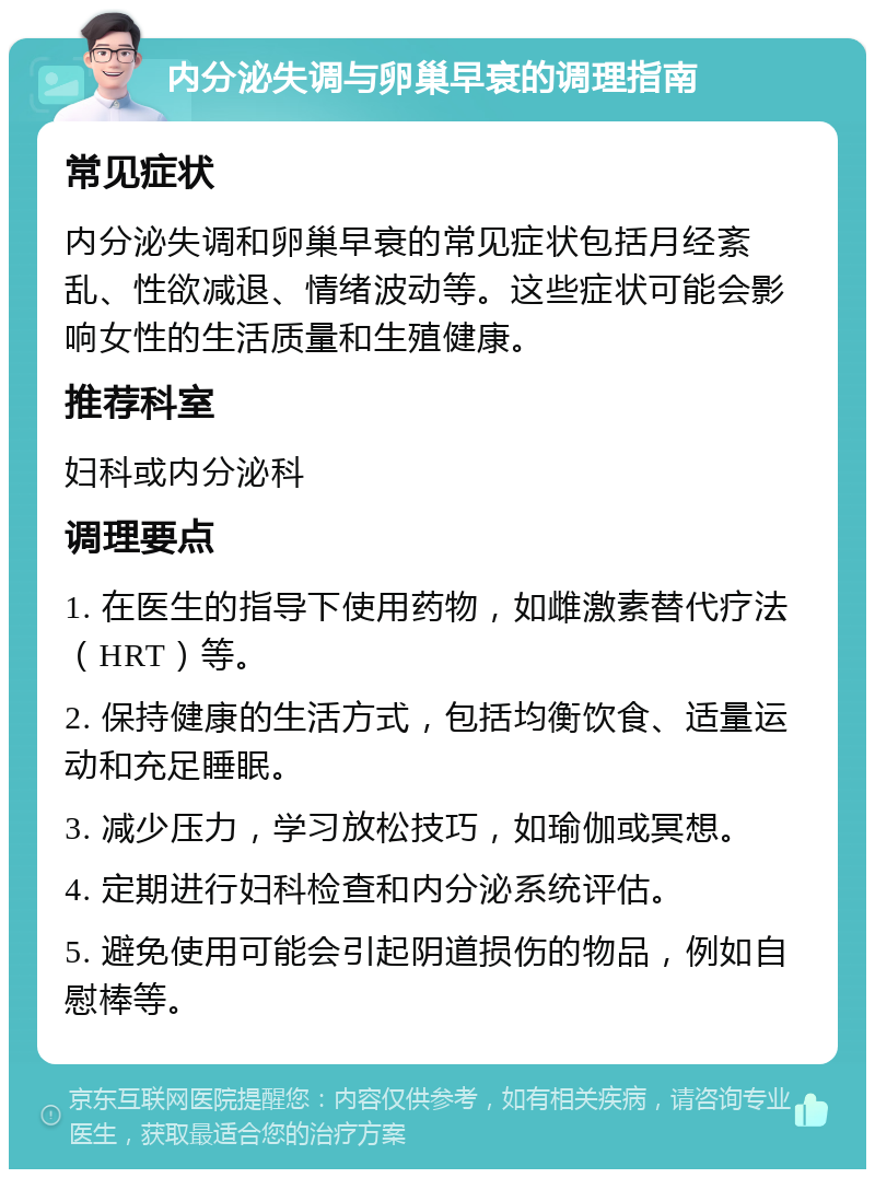 内分泌失调与卵巢早衰的调理指南 常见症状 内分泌失调和卵巢早衰的常见症状包括月经紊乱、性欲减退、情绪波动等。这些症状可能会影响女性的生活质量和生殖健康。 推荐科室 妇科或内分泌科 调理要点 1. 在医生的指导下使用药物，如雌激素替代疗法（HRT）等。 2. 保持健康的生活方式，包括均衡饮食、适量运动和充足睡眠。 3. 减少压力，学习放松技巧，如瑜伽或冥想。 4. 定期进行妇科检查和内分泌系统评估。 5. 避免使用可能会引起阴道损伤的物品，例如自慰棒等。