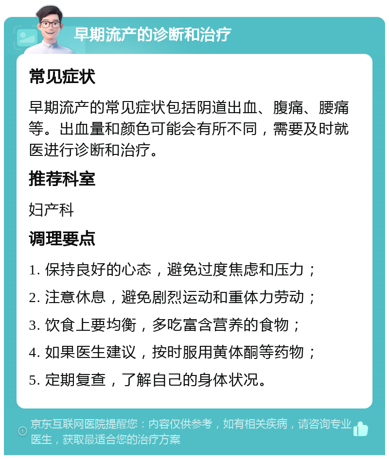 早期流产的诊断和治疗 常见症状 早期流产的常见症状包括阴道出血、腹痛、腰痛等。出血量和颜色可能会有所不同，需要及时就医进行诊断和治疗。 推荐科室 妇产科 调理要点 1. 保持良好的心态，避免过度焦虑和压力； 2. 注意休息，避免剧烈运动和重体力劳动； 3. 饮食上要均衡，多吃富含营养的食物； 4. 如果医生建议，按时服用黄体酮等药物； 5. 定期复查，了解自己的身体状况。