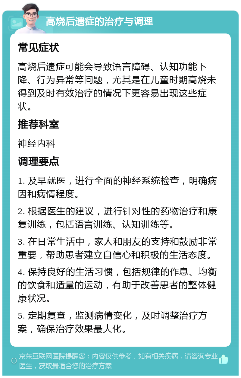 高烧后遗症的治疗与调理 常见症状 高烧后遗症可能会导致语言障碍、认知功能下降、行为异常等问题，尤其是在儿童时期高烧未得到及时有效治疗的情况下更容易出现这些症状。 推荐科室 神经内科 调理要点 1. 及早就医，进行全面的神经系统检查，明确病因和病情程度。 2. 根据医生的建议，进行针对性的药物治疗和康复训练，包括语言训练、认知训练等。 3. 在日常生活中，家人和朋友的支持和鼓励非常重要，帮助患者建立自信心和积极的生活态度。 4. 保持良好的生活习惯，包括规律的作息、均衡的饮食和适量的运动，有助于改善患者的整体健康状况。 5. 定期复查，监测病情变化，及时调整治疗方案，确保治疗效果最大化。