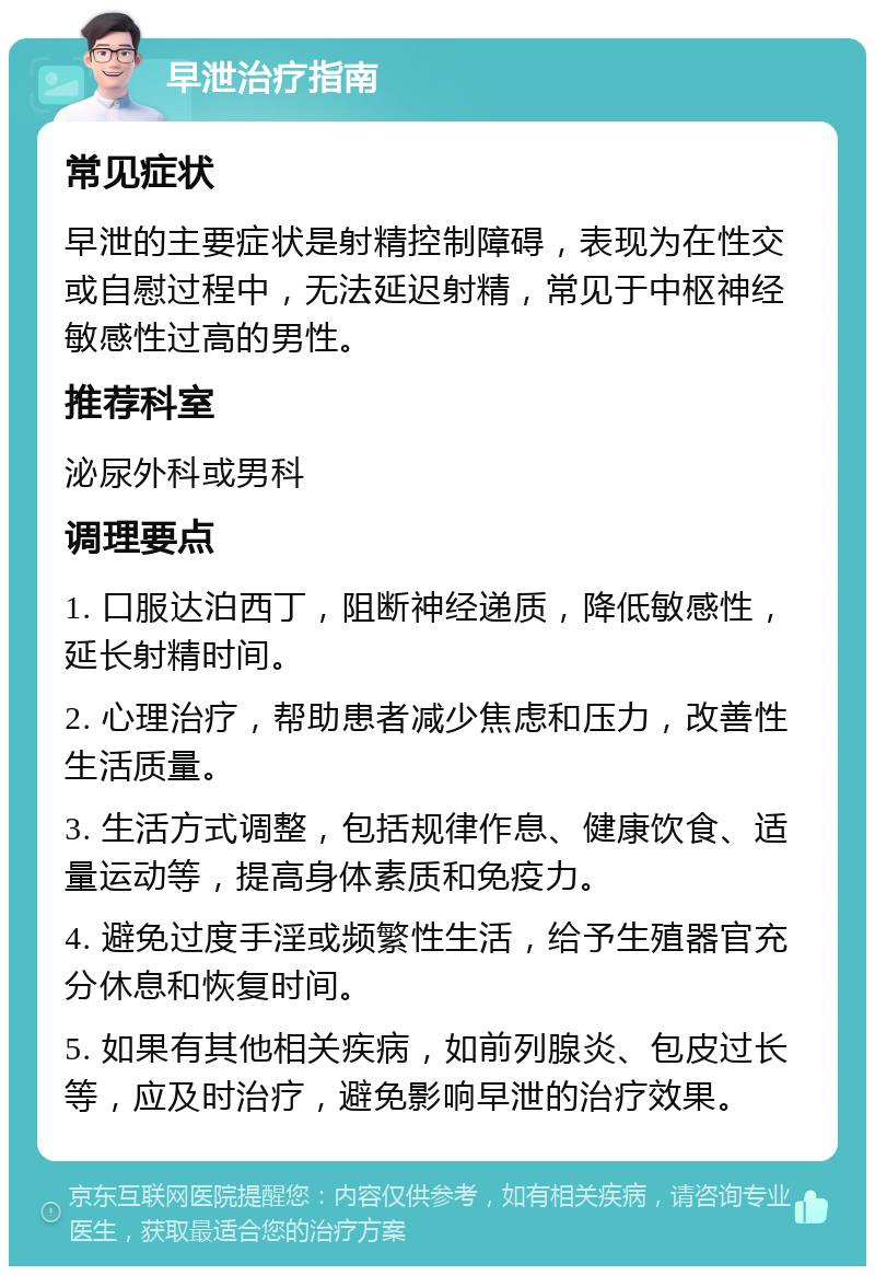 早泄治疗指南 常见症状 早泄的主要症状是射精控制障碍，表现为在性交或自慰过程中，无法延迟射精，常见于中枢神经敏感性过高的男性。 推荐科室 泌尿外科或男科 调理要点 1. 口服达泊西丁，阻断神经递质，降低敏感性，延长射精时间。 2. 心理治疗，帮助患者减少焦虑和压力，改善性生活质量。 3. 生活方式调整，包括规律作息、健康饮食、适量运动等，提高身体素质和免疫力。 4. 避免过度手淫或频繁性生活，给予生殖器官充分休息和恢复时间。 5. 如果有其他相关疾病，如前列腺炎、包皮过长等，应及时治疗，避免影响早泄的治疗效果。