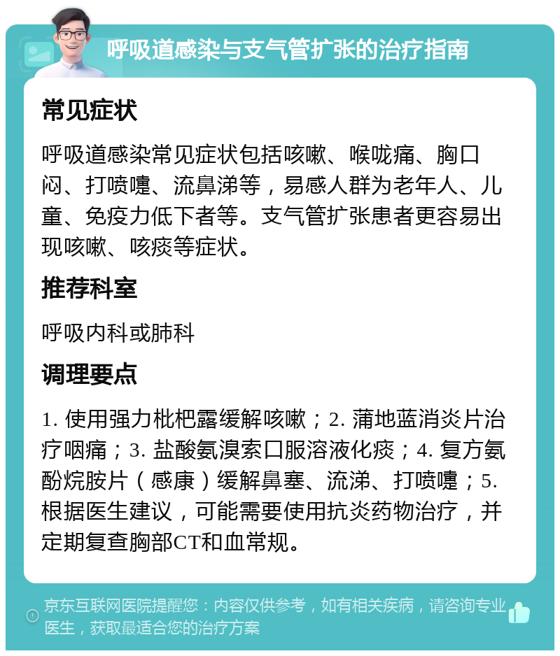 呼吸道感染与支气管扩张的治疗指南 常见症状 呼吸道感染常见症状包括咳嗽、喉咙痛、胸口闷、打喷嚏、流鼻涕等，易感人群为老年人、儿童、免疫力低下者等。支气管扩张患者更容易出现咳嗽、咳痰等症状。 推荐科室 呼吸内科或肺科 调理要点 1. 使用强力枇杷露缓解咳嗽；2. 蒲地蓝消炎片治疗咽痛；3. 盐酸氨溴索口服溶液化痰；4. 复方氨酚烷胺片（感康）缓解鼻塞、流涕、打喷嚏；5. 根据医生建议，可能需要使用抗炎药物治疗，并定期复查胸部CT和血常规。