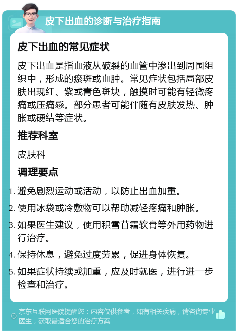 皮下出血的诊断与治疗指南 皮下出血的常见症状 皮下出血是指血液从破裂的血管中渗出到周围组织中，形成的瘀斑或血肿。常见症状包括局部皮肤出现红、紫或青色斑块，触摸时可能有轻微疼痛或压痛感。部分患者可能伴随有皮肤发热、肿胀或硬结等症状。 推荐科室 皮肤科 调理要点 避免剧烈运动或活动，以防止出血加重。 使用冰袋或冷敷物可以帮助减轻疼痛和肿胀。 如果医生建议，使用积雪苷霜软膏等外用药物进行治疗。 保持休息，避免过度劳累，促进身体恢复。 如果症状持续或加重，应及时就医，进行进一步检查和治疗。