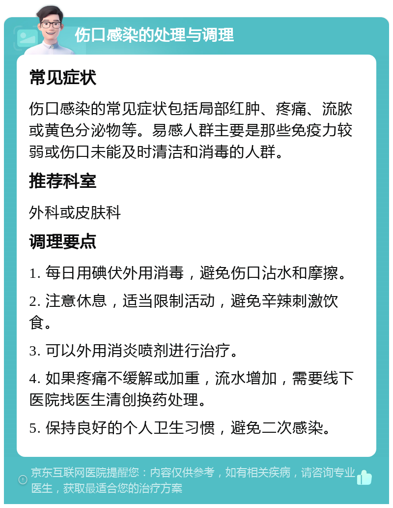 伤口感染的处理与调理 常见症状 伤口感染的常见症状包括局部红肿、疼痛、流脓或黄色分泌物等。易感人群主要是那些免疫力较弱或伤口未能及时清洁和消毒的人群。 推荐科室 外科或皮肤科 调理要点 1. 每日用碘伏外用消毒，避免伤口沾水和摩擦。 2. 注意休息，适当限制活动，避免辛辣刺激饮食。 3. 可以外用消炎喷剂进行治疗。 4. 如果疼痛不缓解或加重，流水增加，需要线下医院找医生清创换药处理。 5. 保持良好的个人卫生习惯，避免二次感染。