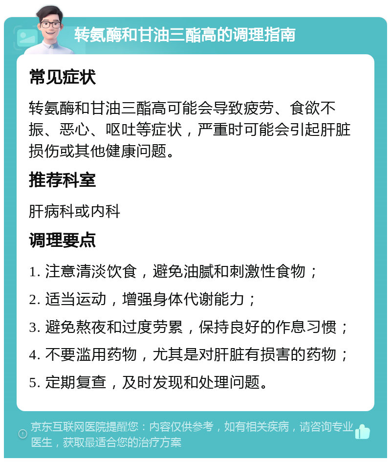 转氨酶和甘油三酯高的调理指南 常见症状 转氨酶和甘油三酯高可能会导致疲劳、食欲不振、恶心、呕吐等症状，严重时可能会引起肝脏损伤或其他健康问题。 推荐科室 肝病科或内科 调理要点 1. 注意清淡饮食，避免油腻和刺激性食物； 2. 适当运动，增强身体代谢能力； 3. 避免熬夜和过度劳累，保持良好的作息习惯； 4. 不要滥用药物，尤其是对肝脏有损害的药物； 5. 定期复查，及时发现和处理问题。