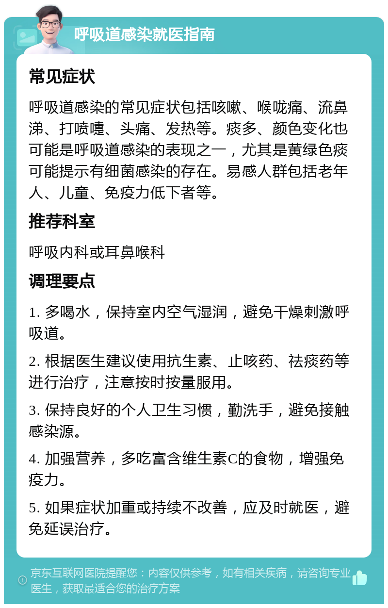 呼吸道感染就医指南 常见症状 呼吸道感染的常见症状包括咳嗽、喉咙痛、流鼻涕、打喷嚏、头痛、发热等。痰多、颜色变化也可能是呼吸道感染的表现之一，尤其是黄绿色痰可能提示有细菌感染的存在。易感人群包括老年人、儿童、免疫力低下者等。 推荐科室 呼吸内科或耳鼻喉科 调理要点 1. 多喝水，保持室内空气湿润，避免干燥刺激呼吸道。 2. 根据医生建议使用抗生素、止咳药、祛痰药等进行治疗，注意按时按量服用。 3. 保持良好的个人卫生习惯，勤洗手，避免接触感染源。 4. 加强营养，多吃富含维生素C的食物，增强免疫力。 5. 如果症状加重或持续不改善，应及时就医，避免延误治疗。