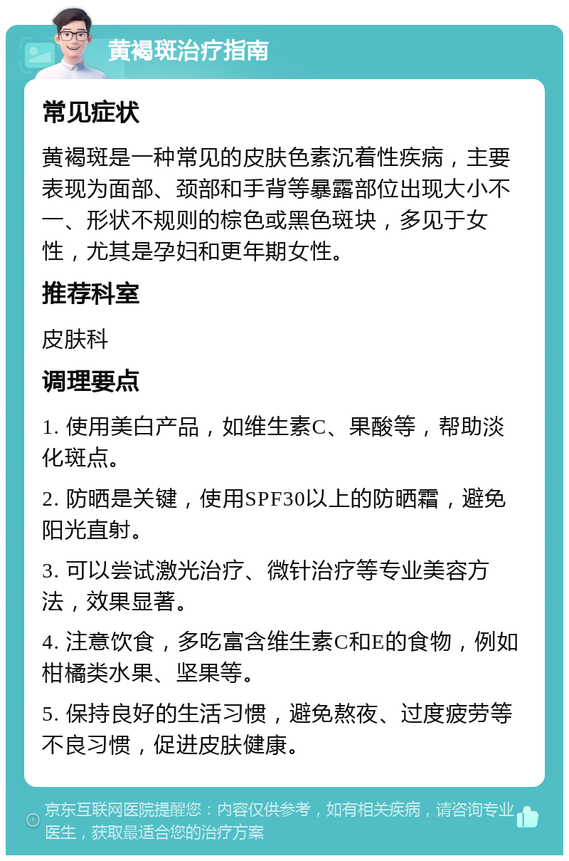 黄褐斑治疗指南 常见症状 黄褐斑是一种常见的皮肤色素沉着性疾病，主要表现为面部、颈部和手背等暴露部位出现大小不一、形状不规则的棕色或黑色斑块，多见于女性，尤其是孕妇和更年期女性。 推荐科室 皮肤科 调理要点 1. 使用美白产品，如维生素C、果酸等，帮助淡化斑点。 2. 防晒是关键，使用SPF30以上的防晒霜，避免阳光直射。 3. 可以尝试激光治疗、微针治疗等专业美容方法，效果显著。 4. 注意饮食，多吃富含维生素C和E的食物，例如柑橘类水果、坚果等。 5. 保持良好的生活习惯，避免熬夜、过度疲劳等不良习惯，促进皮肤健康。