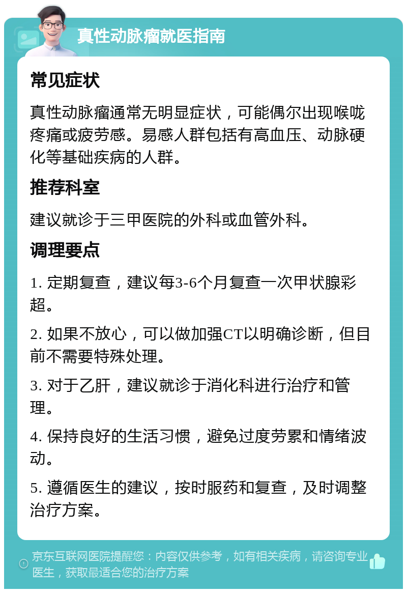 真性动脉瘤就医指南 常见症状 真性动脉瘤通常无明显症状，可能偶尔出现喉咙疼痛或疲劳感。易感人群包括有高血压、动脉硬化等基础疾病的人群。 推荐科室 建议就诊于三甲医院的外科或血管外科。 调理要点 1. 定期复查，建议每3-6个月复查一次甲状腺彩超。 2. 如果不放心，可以做加强CT以明确诊断，但目前不需要特殊处理。 3. 对于乙肝，建议就诊于消化科进行治疗和管理。 4. 保持良好的生活习惯，避免过度劳累和情绪波动。 5. 遵循医生的建议，按时服药和复查，及时调整治疗方案。