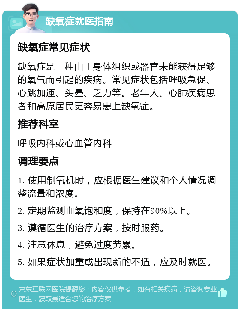 缺氧症就医指南 缺氧症常见症状 缺氧症是一种由于身体组织或器官未能获得足够的氧气而引起的疾病。常见症状包括呼吸急促、心跳加速、头晕、乏力等。老年人、心肺疾病患者和高原居民更容易患上缺氧症。 推荐科室 呼吸内科或心血管内科 调理要点 1. 使用制氧机时，应根据医生建议和个人情况调整流量和浓度。 2. 定期监测血氧饱和度，保持在90%以上。 3. 遵循医生的治疗方案，按时服药。 4. 注意休息，避免过度劳累。 5. 如果症状加重或出现新的不适，应及时就医。