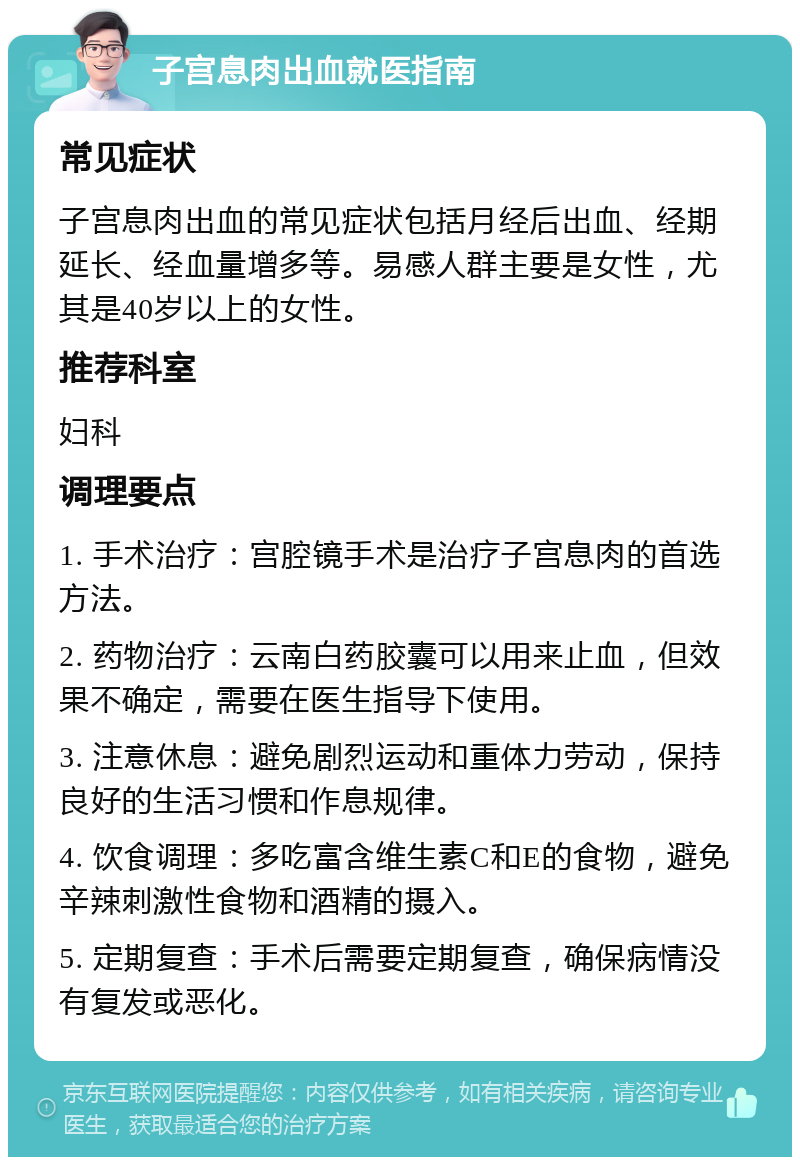 子宫息肉出血就医指南 常见症状 子宫息肉出血的常见症状包括月经后出血、经期延长、经血量增多等。易感人群主要是女性，尤其是40岁以上的女性。 推荐科室 妇科 调理要点 1. 手术治疗：宫腔镜手术是治疗子宫息肉的首选方法。 2. 药物治疗：云南白药胶囊可以用来止血，但效果不确定，需要在医生指导下使用。 3. 注意休息：避免剧烈运动和重体力劳动，保持良好的生活习惯和作息规律。 4. 饮食调理：多吃富含维生素C和E的食物，避免辛辣刺激性食物和酒精的摄入。 5. 定期复查：手术后需要定期复查，确保病情没有复发或恶化。