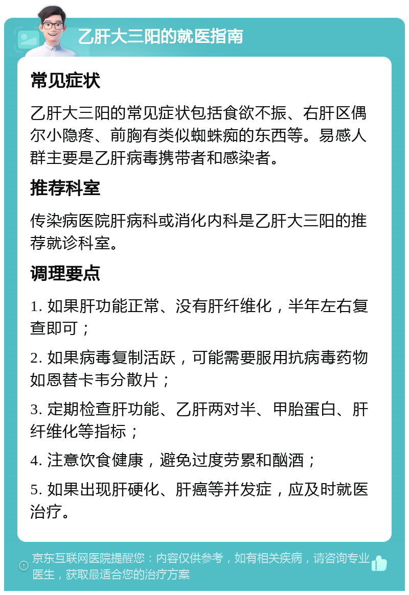 乙肝大三阳的就医指南 常见症状 乙肝大三阳的常见症状包括食欲不振、右肝区偶尔小隐疼、前胸有类似蜘蛛痴的东西等。易感人群主要是乙肝病毒携带者和感染者。 推荐科室 传染病医院肝病科或消化内科是乙肝大三阳的推荐就诊科室。 调理要点 1. 如果肝功能正常、没有肝纤维化，半年左右复查即可； 2. 如果病毒复制活跃，可能需要服用抗病毒药物如恩替卡韦分散片； 3. 定期检查肝功能、乙肝两对半、甲胎蛋白、肝纤维化等指标； 4. 注意饮食健康，避免过度劳累和酗酒； 5. 如果出现肝硬化、肝癌等并发症，应及时就医治疗。