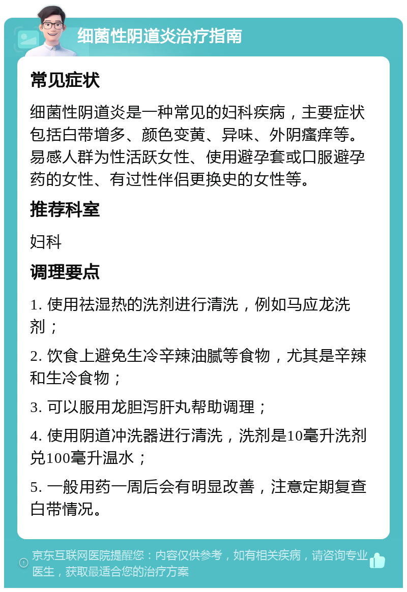 细菌性阴道炎治疗指南 常见症状 细菌性阴道炎是一种常见的妇科疾病，主要症状包括白带增多、颜色变黄、异味、外阴瘙痒等。易感人群为性活跃女性、使用避孕套或口服避孕药的女性、有过性伴侣更换史的女性等。 推荐科室 妇科 调理要点 1. 使用祛湿热的洗剂进行清洗，例如马应龙洗剂； 2. 饮食上避免生冷辛辣油腻等食物，尤其是辛辣和生冷食物； 3. 可以服用龙胆泻肝丸帮助调理； 4. 使用阴道冲洗器进行清洗，洗剂是10毫升洗剂兑100毫升温水； 5. 一般用药一周后会有明显改善，注意定期复查白带情况。