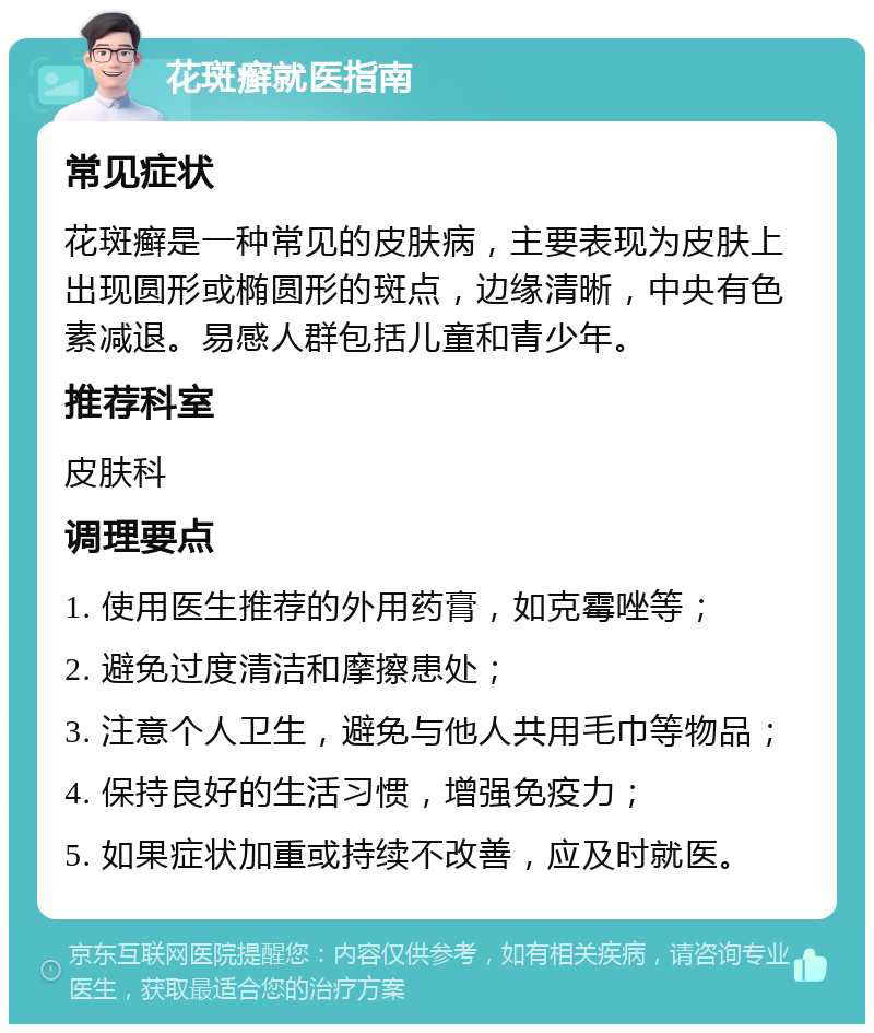 花斑癣就医指南 常见症状 花斑癣是一种常见的皮肤病，主要表现为皮肤上出现圆形或椭圆形的斑点，边缘清晰，中央有色素减退。易感人群包括儿童和青少年。 推荐科室 皮肤科 调理要点 1. 使用医生推荐的外用药膏，如克霉唑等； 2. 避免过度清洁和摩擦患处； 3. 注意个人卫生，避免与他人共用毛巾等物品； 4. 保持良好的生活习惯，增强免疫力； 5. 如果症状加重或持续不改善，应及时就医。