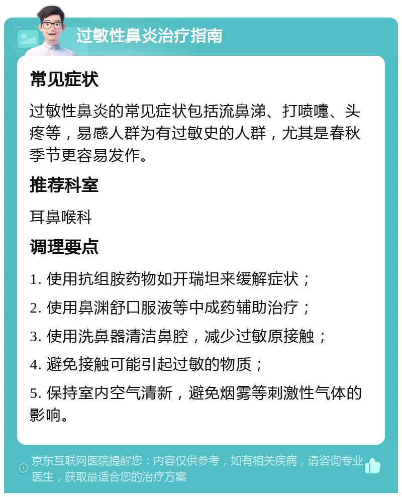 过敏性鼻炎治疗指南 常见症状 过敏性鼻炎的常见症状包括流鼻涕、打喷嚏、头疼等，易感人群为有过敏史的人群，尤其是春秋季节更容易发作。 推荐科室 耳鼻喉科 调理要点 1. 使用抗组胺药物如开瑞坦来缓解症状； 2. 使用鼻渊舒口服液等中成药辅助治疗； 3. 使用洗鼻器清洁鼻腔，减少过敏原接触； 4. 避免接触可能引起过敏的物质； 5. 保持室内空气清新，避免烟雾等刺激性气体的影响。