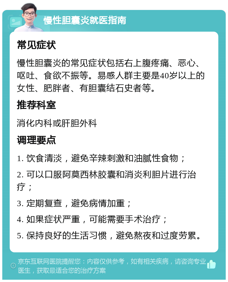 慢性胆囊炎就医指南 常见症状 慢性胆囊炎的常见症状包括右上腹疼痛、恶心、呕吐、食欲不振等。易感人群主要是40岁以上的女性、肥胖者、有胆囊结石史者等。 推荐科室 消化内科或肝胆外科 调理要点 1. 饮食清淡，避免辛辣刺激和油腻性食物； 2. 可以口服阿莫西林胶囊和消炎利胆片进行治疗； 3. 定期复查，避免病情加重； 4. 如果症状严重，可能需要手术治疗； 5. 保持良好的生活习惯，避免熬夜和过度劳累。