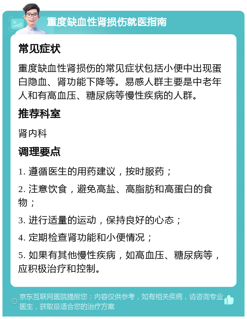 重度缺血性肾损伤就医指南 常见症状 重度缺血性肾损伤的常见症状包括小便中出现蛋白隐血、肾功能下降等。易感人群主要是中老年人和有高血压、糖尿病等慢性疾病的人群。 推荐科室 肾内科 调理要点 1. 遵循医生的用药建议，按时服药； 2. 注意饮食，避免高盐、高脂肪和高蛋白的食物； 3. 进行适量的运动，保持良好的心态； 4. 定期检查肾功能和小便情况； 5. 如果有其他慢性疾病，如高血压、糖尿病等，应积极治疗和控制。