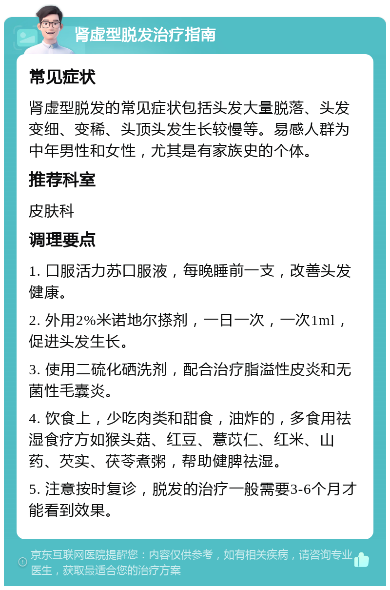 肾虚型脱发治疗指南 常见症状 肾虚型脱发的常见症状包括头发大量脱落、头发变细、变稀、头顶头发生长较慢等。易感人群为中年男性和女性，尤其是有家族史的个体。 推荐科室 皮肤科 调理要点 1. 口服活力苏口服液，每晚睡前一支，改善头发健康。 2. 外用2%米诺地尔搽剂，一日一次，一次1ml，促进头发生长。 3. 使用二硫化硒洗剂，配合治疗脂溢性皮炎和无菌性毛囊炎。 4. 饮食上，少吃肉类和甜食，油炸的，多食用祛湿食疗方如猴头菇、红豆、薏苡仁、红米、山药、芡实、茯苓煮粥，帮助健脾祛湿。 5. 注意按时复诊，脱发的治疗一般需要3-6个月才能看到效果。