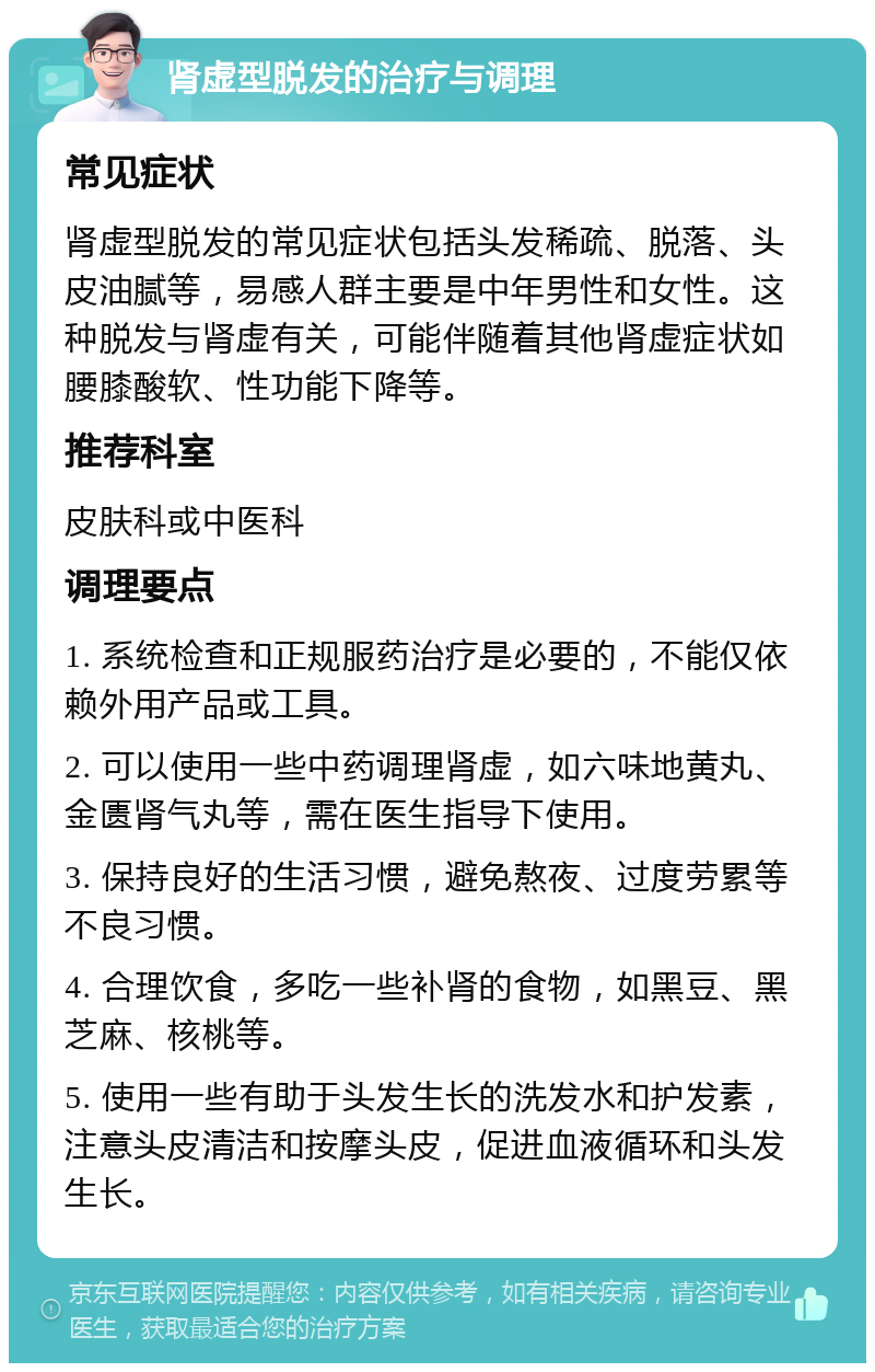 肾虚型脱发的治疗与调理 常见症状 肾虚型脱发的常见症状包括头发稀疏、脱落、头皮油腻等，易感人群主要是中年男性和女性。这种脱发与肾虚有关，可能伴随着其他肾虚症状如腰膝酸软、性功能下降等。 推荐科室 皮肤科或中医科 调理要点 1. 系统检查和正规服药治疗是必要的，不能仅依赖外用产品或工具。 2. 可以使用一些中药调理肾虚，如六味地黄丸、金匮肾气丸等，需在医生指导下使用。 3. 保持良好的生活习惯，避免熬夜、过度劳累等不良习惯。 4. 合理饮食，多吃一些补肾的食物，如黑豆、黑芝麻、核桃等。 5. 使用一些有助于头发生长的洗发水和护发素，注意头皮清洁和按摩头皮，促进血液循环和头发生长。