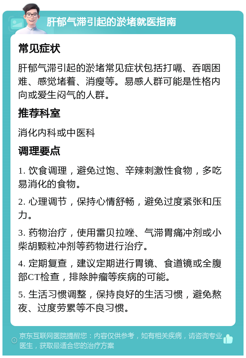 肝郁气滞引起的淤堵就医指南 常见症状 肝郁气滞引起的淤堵常见症状包括打嗝、吞咽困难、感觉堵着、消瘦等。易感人群可能是性格内向或爱生闷气的人群。 推荐科室 消化内科或中医科 调理要点 1. 饮食调理，避免过饱、辛辣刺激性食物，多吃易消化的食物。 2. 心理调节，保持心情舒畅，避免过度紧张和压力。 3. 药物治疗，使用雷贝拉唑、气滞胃痛冲剂或小柴胡颗粒冲剂等药物进行治疗。 4. 定期复查，建议定期进行胃镜、食道镜或全腹部CT检查，排除肿瘤等疾病的可能。 5. 生活习惯调整，保持良好的生活习惯，避免熬夜、过度劳累等不良习惯。