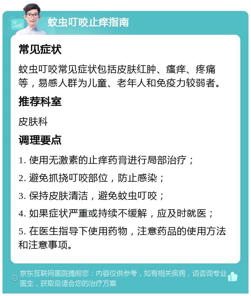 蚊虫叮咬止痒指南 常见症状 蚊虫叮咬常见症状包括皮肤红肿、瘙痒、疼痛等，易感人群为儿童、老年人和免疫力较弱者。 推荐科室 皮肤科 调理要点 1. 使用无激素的止痒药膏进行局部治疗； 2. 避免抓挠叮咬部位，防止感染； 3. 保持皮肤清洁，避免蚊虫叮咬； 4. 如果症状严重或持续不缓解，应及时就医； 5. 在医生指导下使用药物，注意药品的使用方法和注意事项。