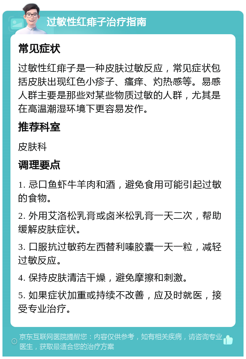 过敏性红痱子治疗指南 常见症状 过敏性红痱子是一种皮肤过敏反应，常见症状包括皮肤出现红色小疹子、瘙痒、灼热感等。易感人群主要是那些对某些物质过敏的人群，尤其是在高温潮湿环境下更容易发作。 推荐科室 皮肤科 调理要点 1. 忌口鱼虾牛羊肉和酒，避免食用可能引起过敏的食物。 2. 外用艾洛松乳膏或卤米松乳膏一天二次，帮助缓解皮肤症状。 3. 口服抗过敏药左西替利嗪胶囊一天一粒，减轻过敏反应。 4. 保持皮肤清洁干燥，避免摩擦和刺激。 5. 如果症状加重或持续不改善，应及时就医，接受专业治疗。