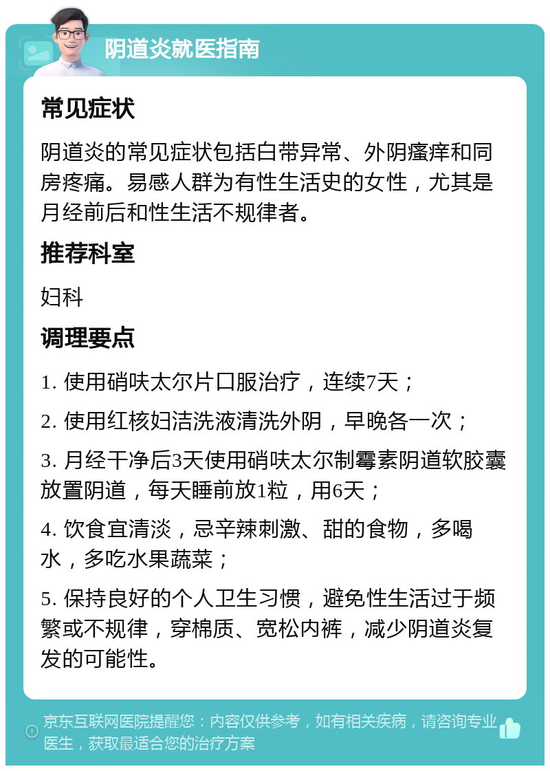 阴道炎就医指南 常见症状 阴道炎的常见症状包括白带异常、外阴瘙痒和同房疼痛。易感人群为有性生活史的女性，尤其是月经前后和性生活不规律者。 推荐科室 妇科 调理要点 1. 使用硝呋太尔片口服治疗，连续7天； 2. 使用红核妇洁洗液清洗外阴，早晚各一次； 3. 月经干净后3天使用硝呋太尔制霉素阴道软胶囊放置阴道，每天睡前放1粒，用6天； 4. 饮食宜清淡，忌辛辣刺激、甜的食物，多喝水，多吃水果蔬菜； 5. 保持良好的个人卫生习惯，避免性生活过于频繁或不规律，穿棉质、宽松内裤，减少阴道炎复发的可能性。