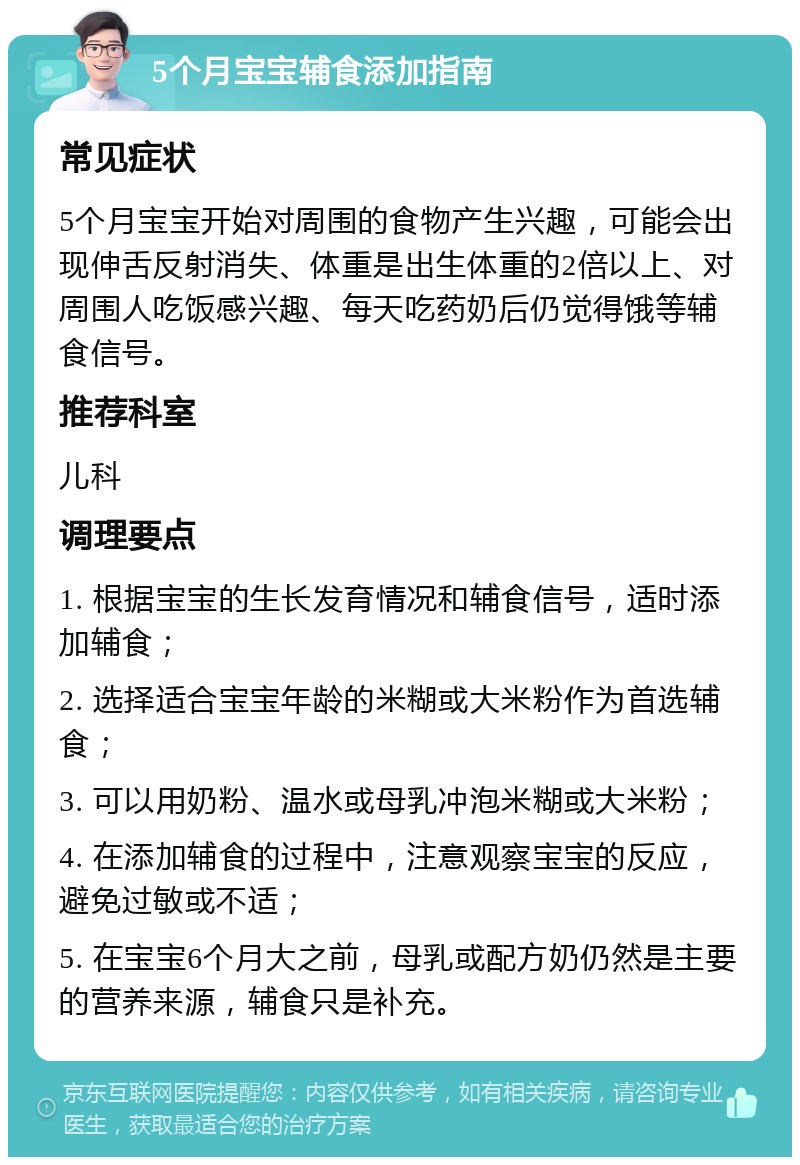 5个月宝宝辅食添加指南 常见症状 5个月宝宝开始对周围的食物产生兴趣，可能会出现伸舌反射消失、体重是出生体重的2倍以上、对周围人吃饭感兴趣、每天吃药奶后仍觉得饿等辅食信号。 推荐科室 儿科 调理要点 1. 根据宝宝的生长发育情况和辅食信号，适时添加辅食； 2. 选择适合宝宝年龄的米糊或大米粉作为首选辅食； 3. 可以用奶粉、温水或母乳冲泡米糊或大米粉； 4. 在添加辅食的过程中，注意观察宝宝的反应，避免过敏或不适； 5. 在宝宝6个月大之前，母乳或配方奶仍然是主要的营养来源，辅食只是补充。