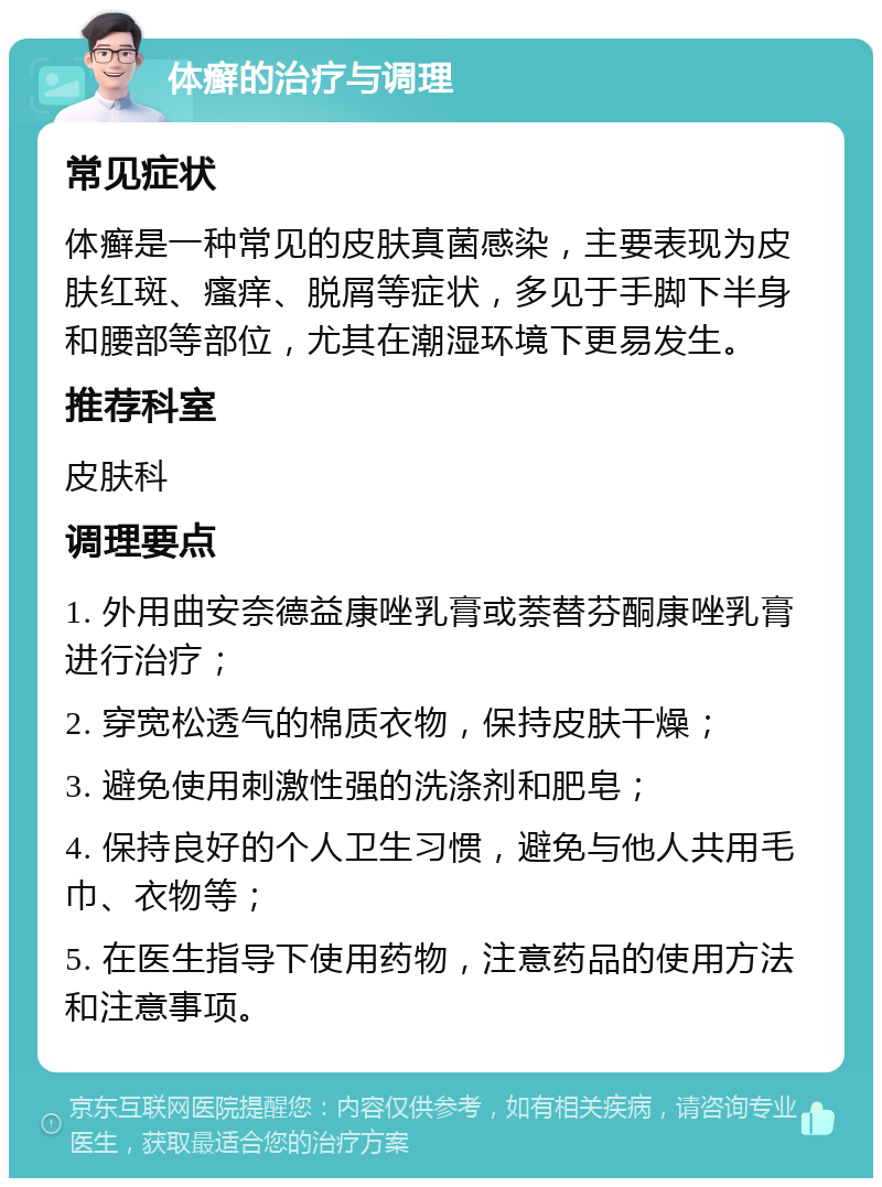 体癣的治疗与调理 常见症状 体癣是一种常见的皮肤真菌感染，主要表现为皮肤红斑、瘙痒、脱屑等症状，多见于手脚下半身和腰部等部位，尤其在潮湿环境下更易发生。 推荐科室 皮肤科 调理要点 1. 外用曲安奈德益康唑乳膏或萘替芬酮康唑乳膏进行治疗； 2. 穿宽松透气的棉质衣物，保持皮肤干燥； 3. 避免使用刺激性强的洗涤剂和肥皂； 4. 保持良好的个人卫生习惯，避免与他人共用毛巾、衣物等； 5. 在医生指导下使用药物，注意药品的使用方法和注意事项。