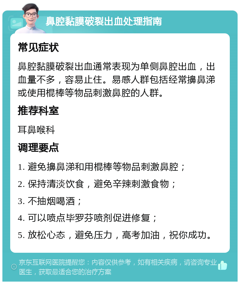 鼻腔黏膜破裂出血处理指南 常见症状 鼻腔黏膜破裂出血通常表现为单侧鼻腔出血，出血量不多，容易止住。易感人群包括经常擤鼻涕或使用棍棒等物品刺激鼻腔的人群。 推荐科室 耳鼻喉科 调理要点 1. 避免擤鼻涕和用棍棒等物品刺激鼻腔； 2. 保持清淡饮食，避免辛辣刺激食物； 3. 不抽烟喝酒； 4. 可以喷点毕罗芬喷剂促进修复； 5. 放松心态，避免压力，高考加油，祝你成功。